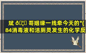 斌 🦈 哥姻缘一线牵今天的*
(84消毒液和洁厕灵发生的化学反应 🐳 方程式)